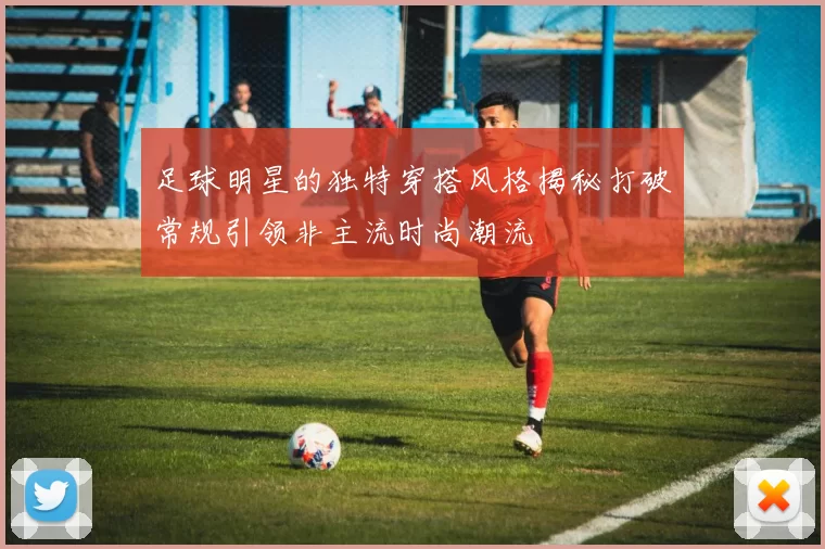 足球明星的独特穿搭风格揭秘打破常规引领非主流时尚潮流