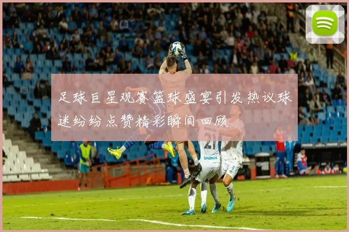 足球巨星观赛篮球盛宴引发热议球迷纷纷点赞精彩瞬间回顾