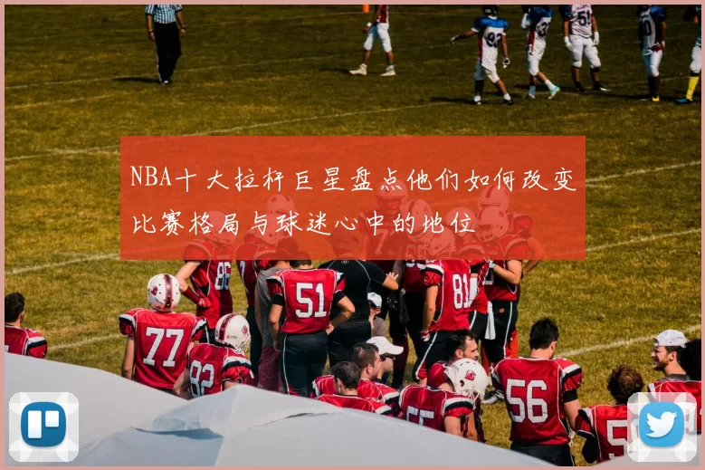 NBA十大拉杆巨星盘点他们如何改变比赛格局与球迷心中的地位