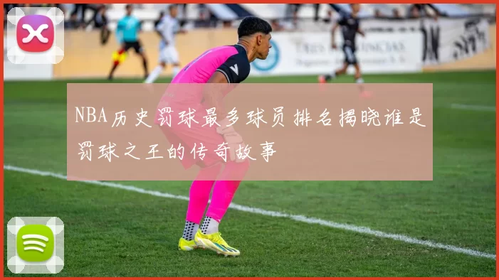 NBA历史罚球最多球员排名揭晓谁是罚球之王的传奇故事