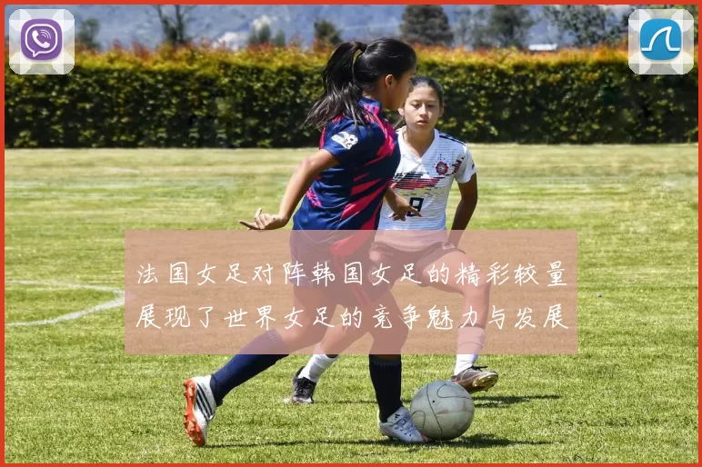 法国女足对阵韩国女足的精彩较量展现了世界女足的竞争魅力与发展潜力