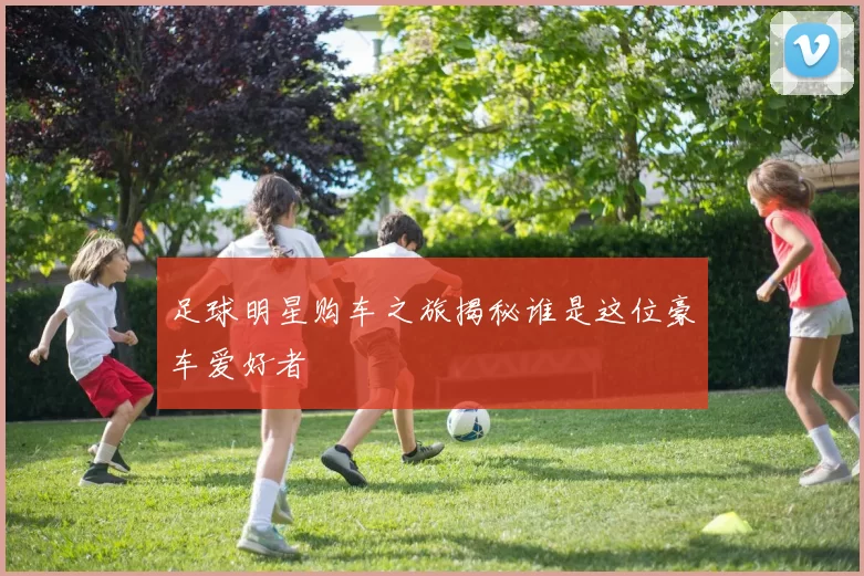 足球明星购车之旅揭秘谁是这位豪车爱好者
