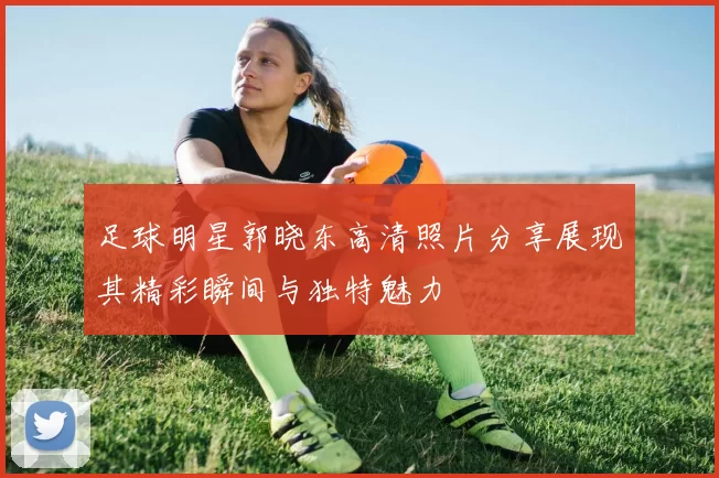 足球明星郭晓东高清照片分享展现其精彩瞬间与独特魅力