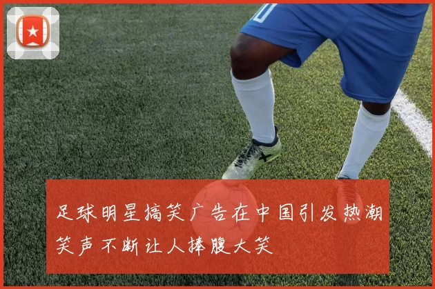 足球明星搞笑广告在中国引发热潮笑声不断让人捧腹大笑
